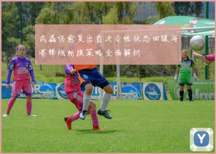 武磊伤愈复出首次合练状态回暖海港锋线轮换策略全面解析
