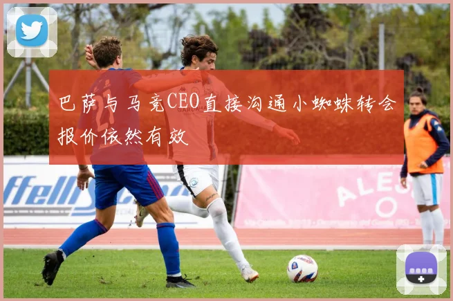 巴萨与马竞CEO直接沟通小蜘蛛转会报价依然有效