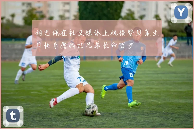 姆巴佩在社交媒体上祝福登贝莱生日快乐愿我的兄弟长命百岁