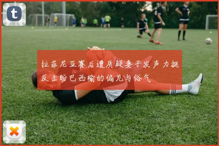 拉菲尼亚赛后遭质疑妻子发声力挺反击盼巴西输的偏见与俗气