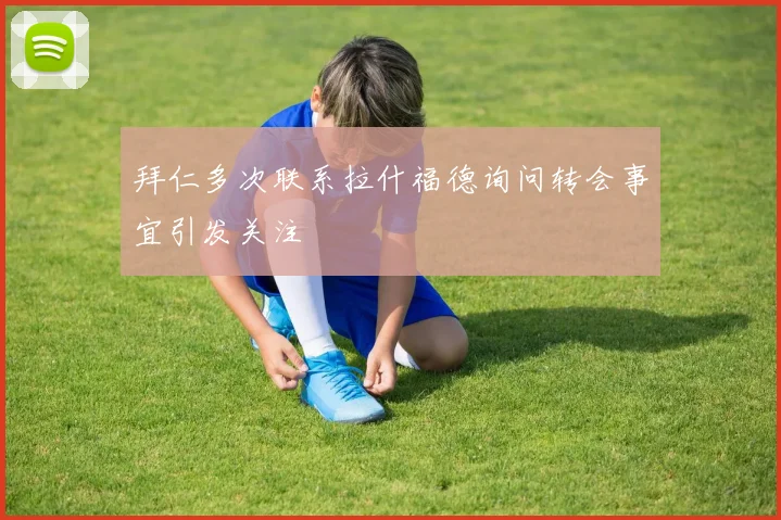 拜仁多次联系拉什福德询问转会事宜引发关注
