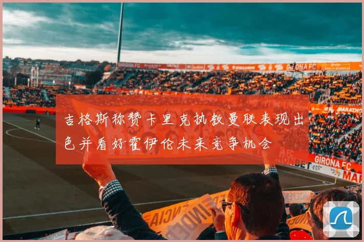 吉格斯称赞卡里克执教曼联表现出色并看好霍伊伦未来竞争机会