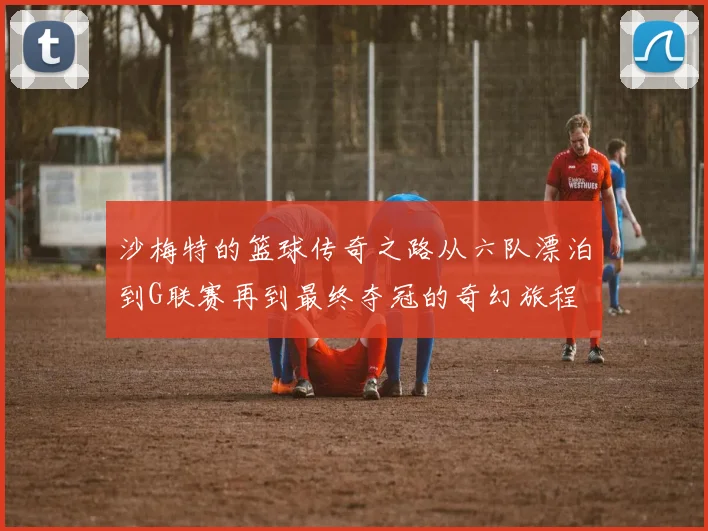 沙梅特的篮球传奇之路从六队漂泊到G联赛再到最终夺冠的奇幻旅程