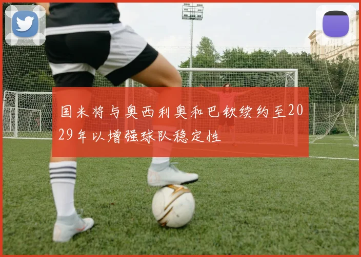 国米将与奥西利奥和巴钦续约至2029年以增强球队稳定性