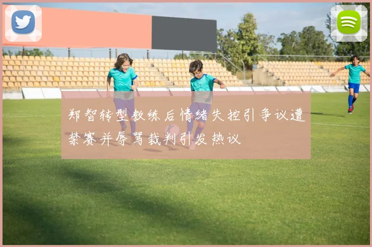 郑智转型教练后情绪失控引争议遭禁赛并辱骂裁判引发热议