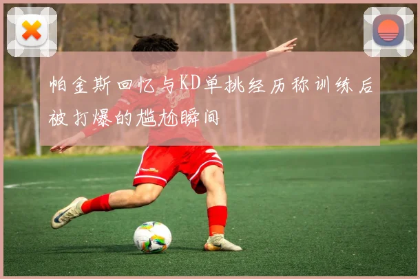 帕金斯回忆与KD单挑经历称训练后被打爆的尴尬瞬间