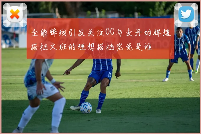 全能锋线引发关注OG与麦丹的辉煌搭档文班的理想搭档究竟是谁