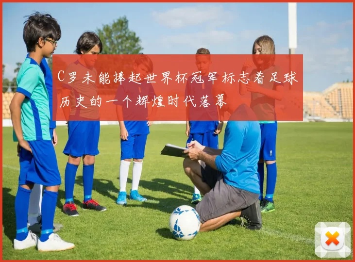 C罗未能捧起世界杯冠军标志着足球历史的一个辉煌时代落幕