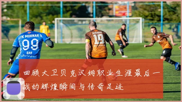 回顾大卫贝克汉姆职业生涯最后一战的辉煌瞬间与传奇足迹