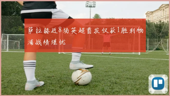 萨拉赫近8场英超首发仅获1胜利物浦战绩堪忧