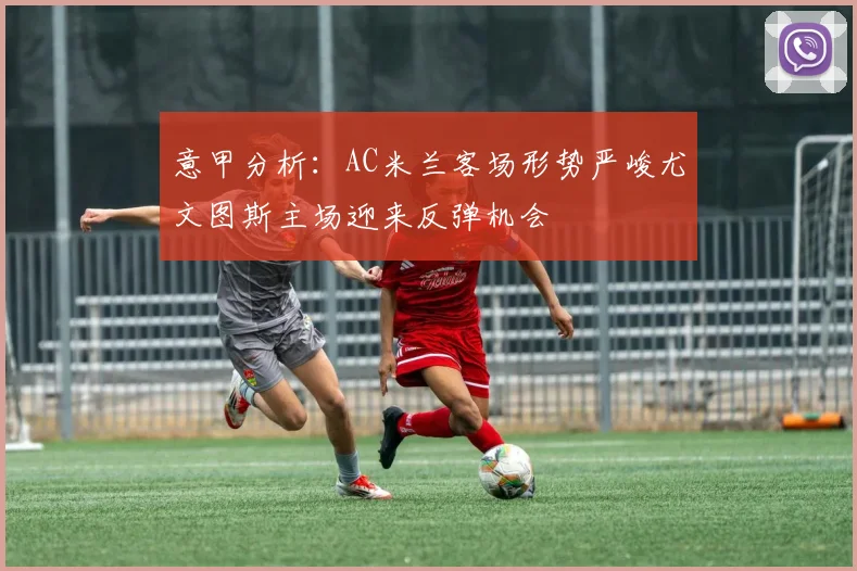 意甲分析：AC米兰客场形势严峻尤文图斯主场迎来反弹机会
