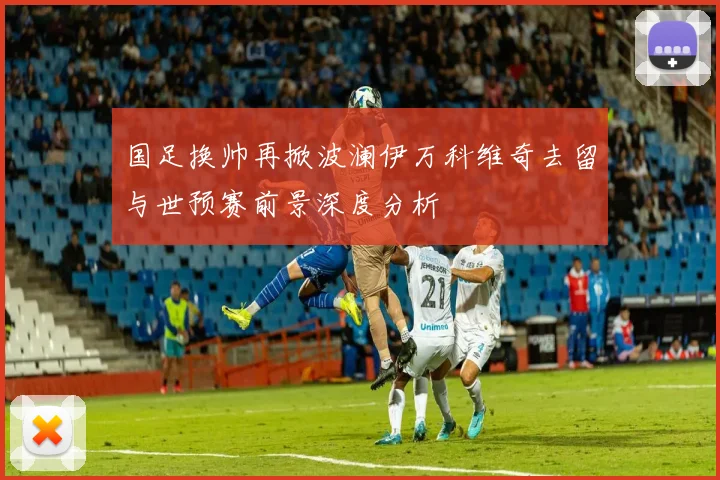国足换帅再掀波澜伊万科维奇去留与世预赛前景深度分析